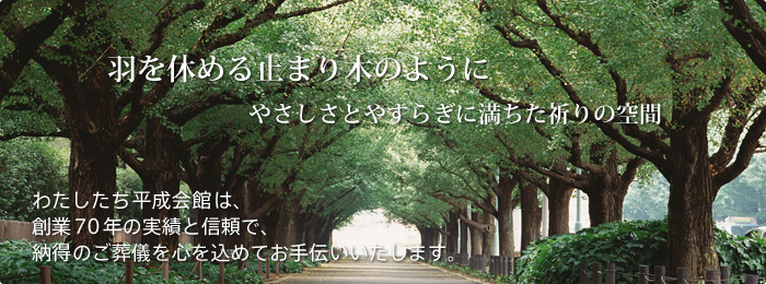 やさしさとやすらぎに満ちた祈りの空間 羽を休める止まり木のように。わたしたち平成会館は、創業70年の実績と信頼で、納得のご葬儀を心を込めてお手伝いいたします。